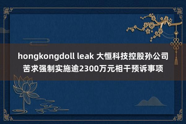 hongkongdoll leak 大恒科技控股孙公司苦求强制实施逾2300万元相干预诉事项