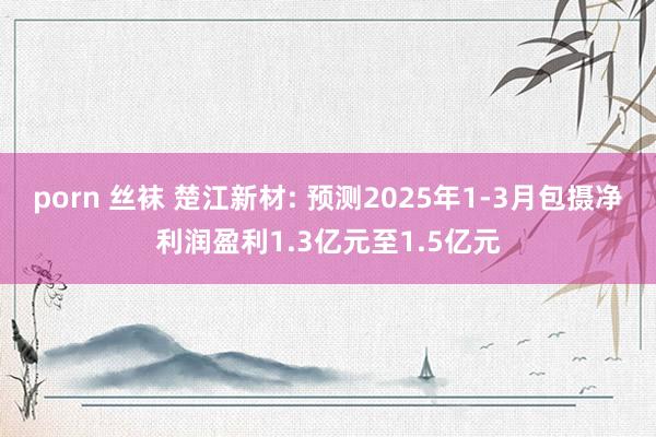porn 丝袜 楚江新材: 预测2025年1-3月包摄净利润盈利1.3亿元至1.5亿元