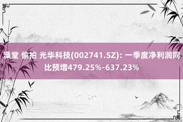 澡堂 偷拍 光华科技(002741.SZ): 一季度净利润同比预增479.25%-637.23%