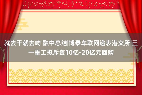 就去干就去吻 融中总结|博泰车联网递表港交所 三一重工拟斥资10亿-20亿元回购