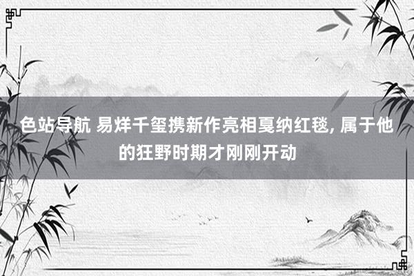 色站导航 易烊千玺携新作亮相戛纳红毯, 属于他的狂野时期才刚刚开动