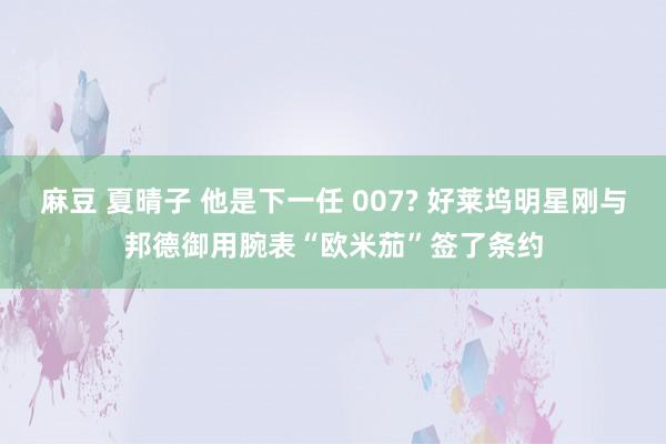 麻豆 夏晴子 他是下一任 007? 好莱坞明星刚与邦德御用腕表“欧米茄”签了条约