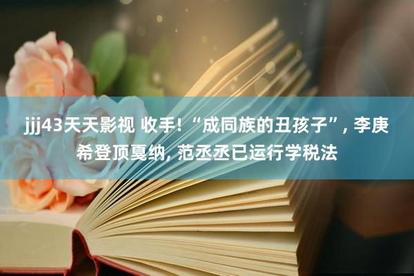 jjj43天天影视 收手! “成同族的丑孩子”, 李庚希登顶戛纳, 范丞丞已运行学税法