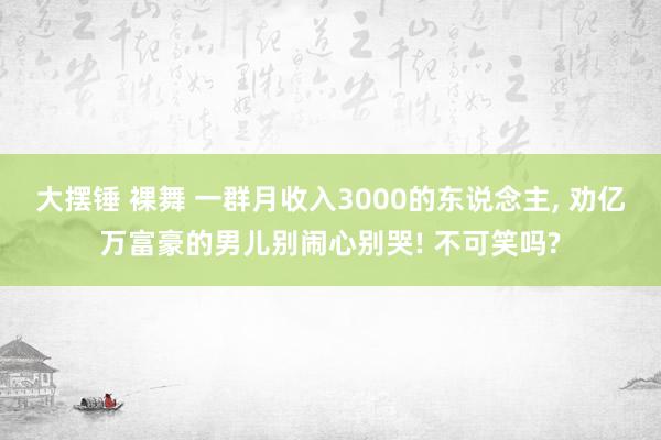 大摆锤 裸舞 一群月收入3000的东说念主, 劝亿万富豪的男儿别闹心别哭! 不可笑吗?