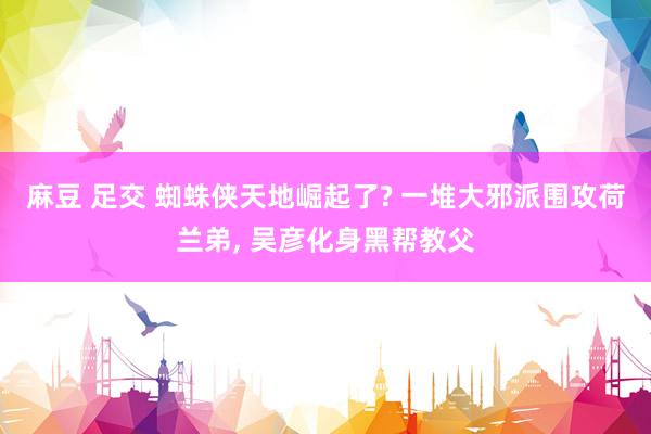 麻豆 足交 蜘蛛侠天地崛起了? 一堆大邪派围攻荷兰弟, 吴彦化身黑帮教父