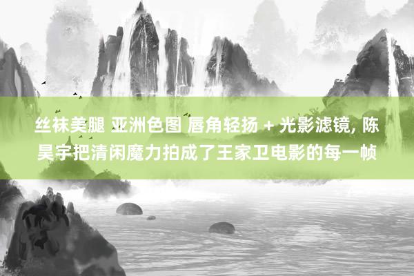 丝袜美腿 亚洲色图 唇角轻扬 + 光影滤镜, 陈昊宇把清闲魔力拍成了王家卫电影的每一帧
