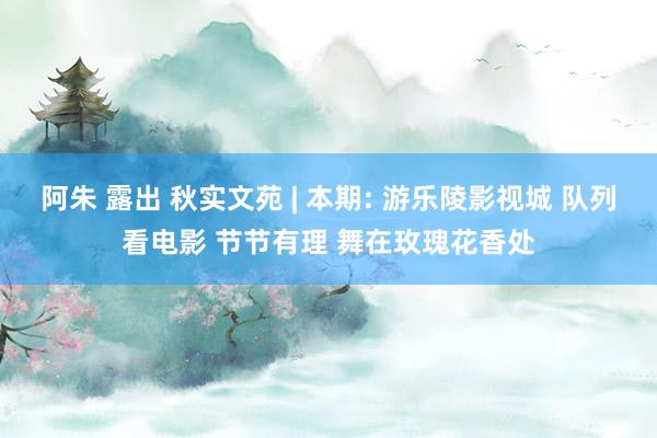 阿朱 露出 秋实文苑 | 本期: 游乐陵影视城 队列看电影 节节有理 舞在玫瑰花香处