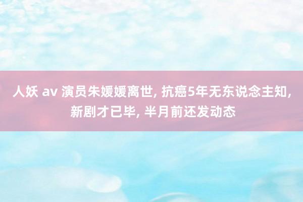 人妖 av 演员朱媛媛离世, 抗癌5年无东说念主知, 新剧才已毕, 半月前还发动态
