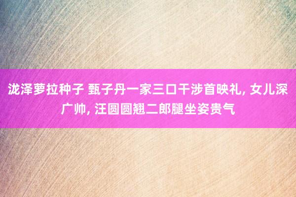 泷泽萝拉种子 甄子丹一家三口干涉首映礼, 女儿深广帅, 汪圆圆翘二郎腿坐姿贵气