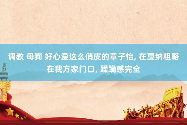 调教 母狗 好心爱这么俏皮的章子怡, 在戛纳粗略在我方家门口, 蹂躏感完全