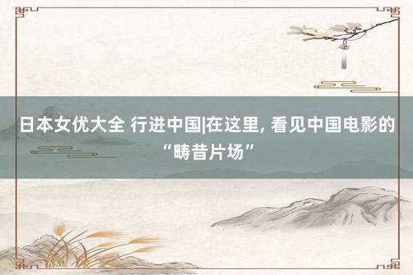 日本女优大全 行进中国|在这里, 看见中国电影的“畴昔片场”
