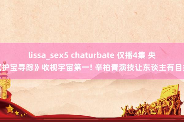 lissa_sex5 chaturbate 仅播4集 央视《护宝寻踪》收视宇宙第一! 辛柏青演技让东谈主有目共赏