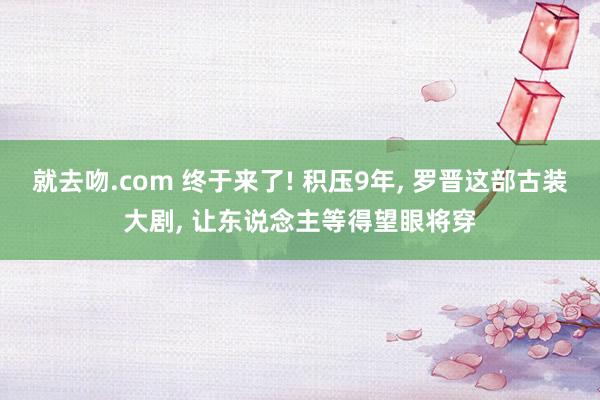 就去吻.com 终于来了! 积压9年, 罗晋这部古装大剧, 让东说念主等得望眼将穿