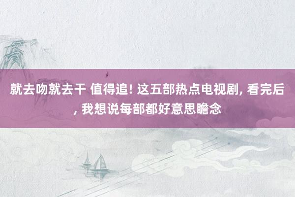 就去吻就去干 值得追! 这五部热点电视剧, 看完后, 我想说每部都好意思瞻念