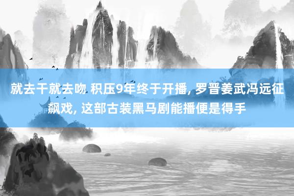 就去干就去吻 积压9年终于开播, 罗晋姜武冯远征飙戏, 这部古装黑马剧能播便是得手