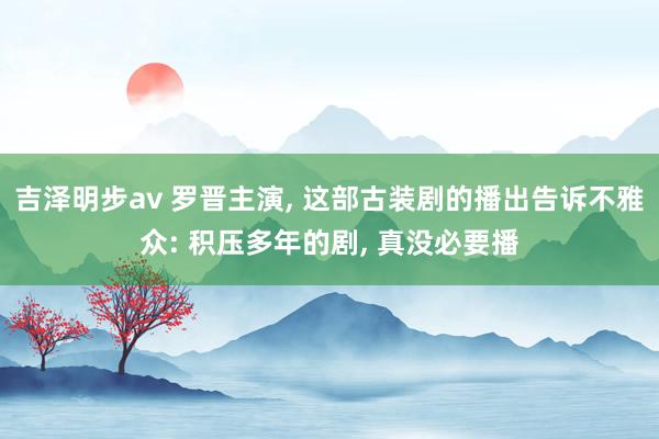 吉泽明步av 罗晋主演, 这部古装剧的播出告诉不雅众: 积压多年的剧, 真没必要播