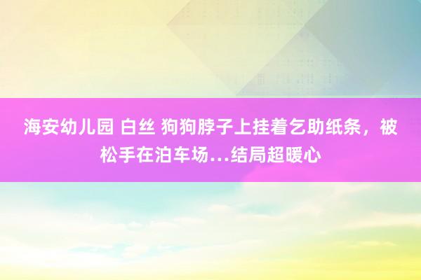 海安幼儿园 白丝 狗狗脖子上挂着乞助纸条，被松手在泊车场…结局超暖心