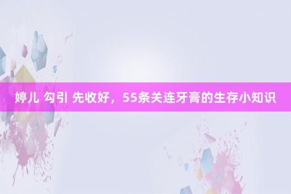 婷儿 勾引 先收好，55条关连牙膏的生存小知识