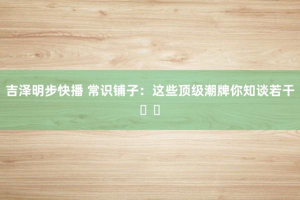吉泽明步快播 常识铺子：这些顶级潮牌你知谈若干⁉️