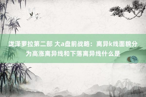 泷泽萝拉第二部 大a盘前战略:离异k线面貌分为高涨离异线和下落离异线什么是