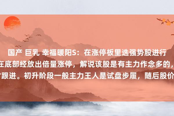 国产 巨乳 幸福暖阳S:在涨停板里选强势股进行追踪把执契机。看图个股在底部经放出倍量涨停,解说该股是有主力作念多的,此时无谓立时跟进。初升阶段一般主力王人是试盘步履,随后股价小幅整理跌穿5日均线沿20日均线上方...