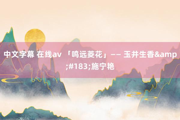 中文字幕 在线av 「鸣远菱花」—— 玉井生香&#183;施宁艳