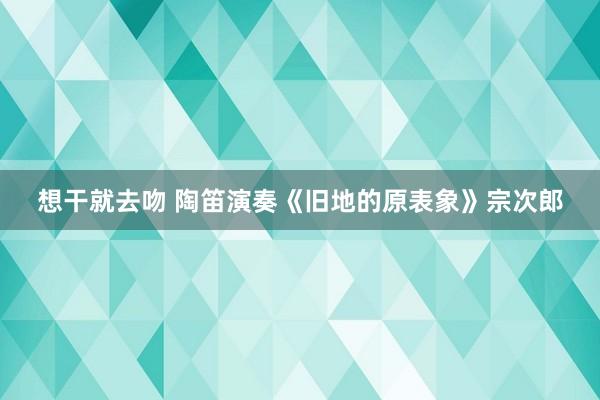 想干就去吻 陶笛演奏《旧地的原表象》宗次郎