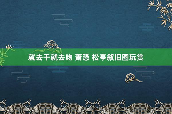 就去干就去吻 萧愻 松亭叙旧图玩赏