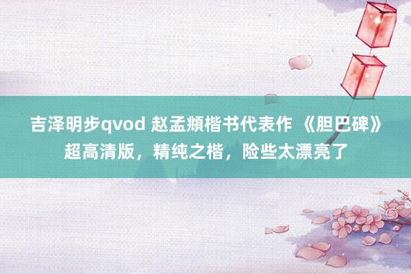 吉泽明步qvod 赵孟頫楷书代表作 《胆巴碑》超高清版，精纯之楷，险些太漂亮了