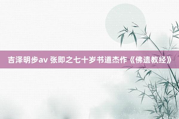 吉泽明步av 张即之七十岁书道杰作《佛遗教经》