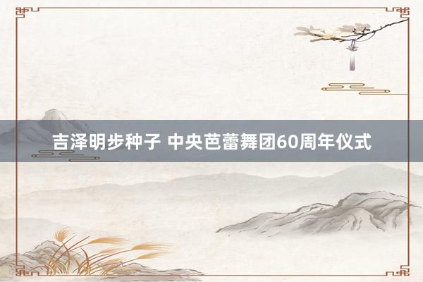 吉泽明步种子 中央芭蕾舞团60周年仪式