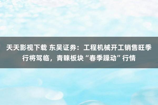 天天影视下载 东吴证券：工程机械开工销售旺季行将驾临，青睐板块“春季躁动”行情