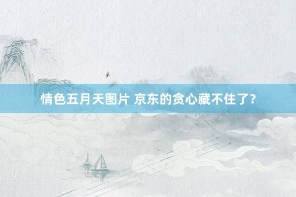 情色五月天图片 京东的贪心藏不住了？