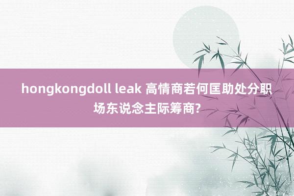 hongkongdoll leak 高情商若何匡助处分职场东说念主际筹商?