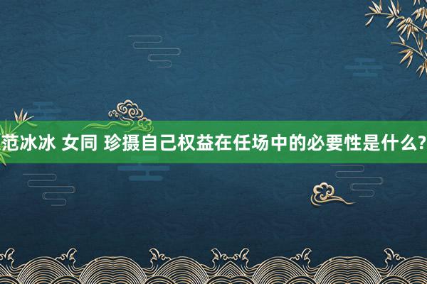 范冰冰 女同 珍摄自己权益在任场中的必要性是什么?