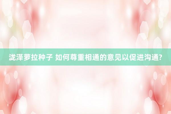 泷泽萝拉种子 如何尊重相通的意见以促进沟通?