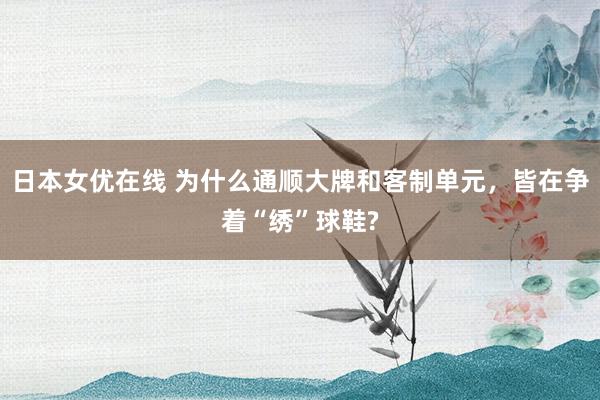 日本女优在线 为什么通顺大牌和客制单元，皆在争着“绣”球鞋?