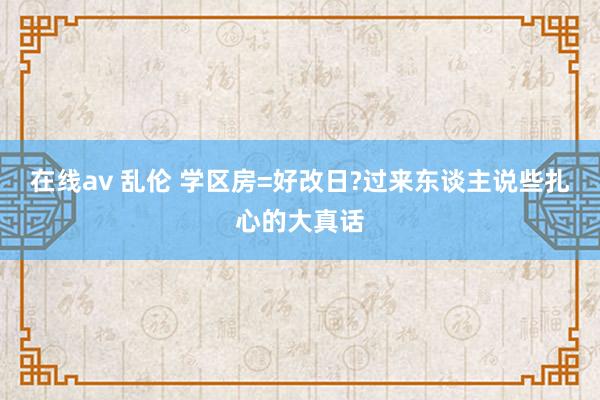 在线av 乱伦 学区房=好改日?过来东谈主说些扎心的大真话