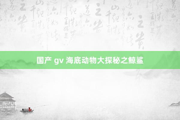 国产 gv 海底动物大探秘之鲸鲨
