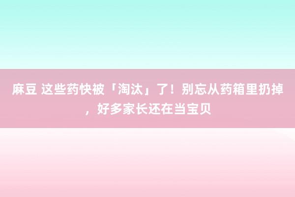 麻豆 这些药快被「淘汰」了！别忘从药箱里扔掉，好多家长还在当宝贝