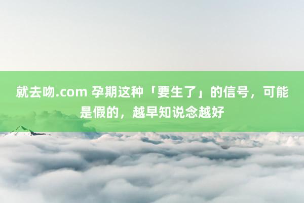 就去吻.com 孕期这种「要生了」的信号，可能是假的，越早知说念越好