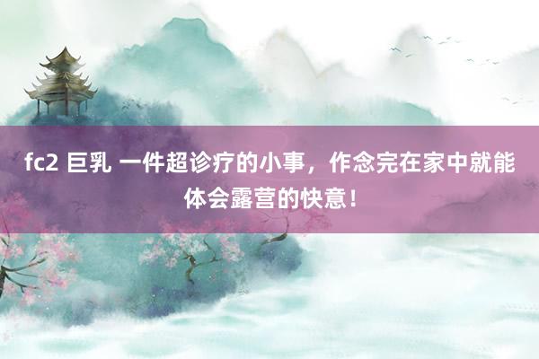 fc2 巨乳 一件超诊疗的小事，作念完在家中就能体会露营的快意！